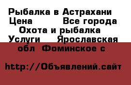 Рыбалка в Астрахани › Цена ­ 500 - Все города Охота и рыбалка » Услуги   . Ярославская обл.,Фоминское с.